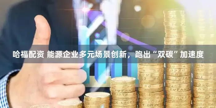 哈福配资 能源企业多元场景创新，跑出“双碳”加速度