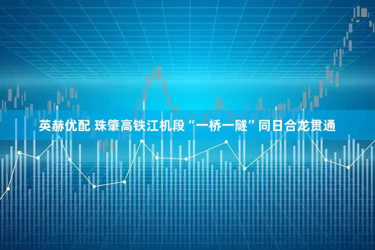 英赫优配 珠肇高铁江机段“一桥一隧”同日合龙贯通