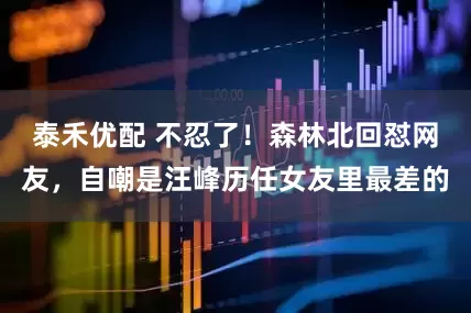 泰禾优配 不忍了！森林北回怼网友，自嘲是汪峰历任女友里最差的