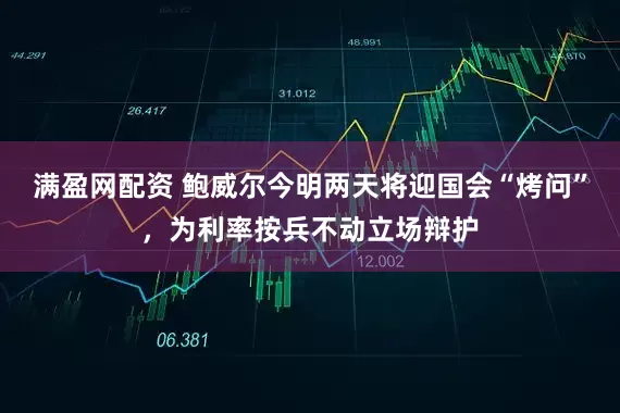 满盈网配资 鲍威尔今明两天将迎国会“烤问”，为利率按兵不动立场辩护