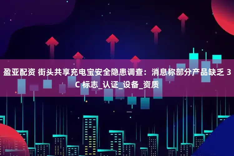 盈亚配资 街头共享充电宝安全隐患调查：消息称部分产品缺乏 3C 标志_认证_设备_资质