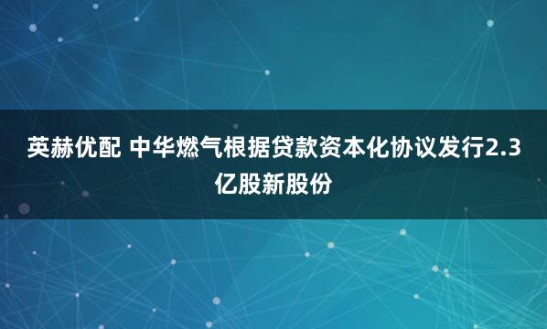 英赫优配 中华燃气根据贷款资本化协议发行2.3亿股新股份