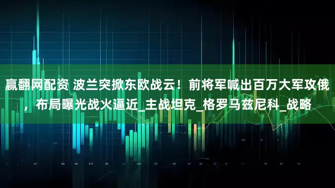 赢翻网配资 波兰突掀东欧战云！前将军喊出百万大军攻俄，布局曝光战火逼近_主战坦克_格罗马兹尼科_战略
