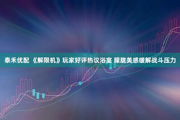 泰禾优配 《解限机》玩家好评热议浴室 朦胧美感缓解战斗压力