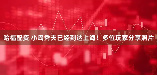 哈福配资 小岛秀夫已经到达上海！多位玩家分享照片