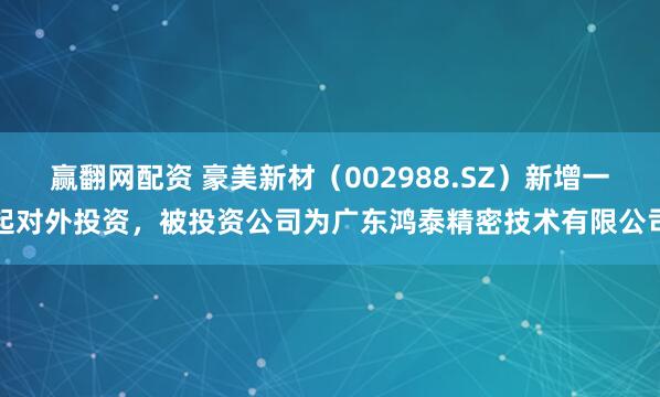 赢翻网配资 豪美新材（002988.SZ）新增一起对外投资，被投资公司为广东鸿泰精密技术有限公司