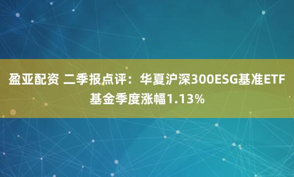盈亚配资 二季报点评：华夏沪深300ESG基准ETF基金季度涨幅1.13%