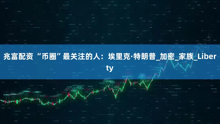 兆富配资 “币圈”最关注的人：埃里克·特朗普_加密_家族_Liberty